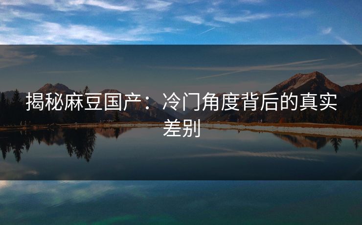 揭秘麻豆国产:冷门角度背后的真实差别 第1张 揭秘麻豆国产:冷门角度背后的真实差别 第1张