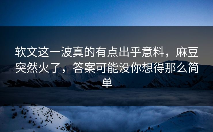 软文这一波真的有点出乎意料，麻豆突然火了，答案可能没你想得那么简单  第1张