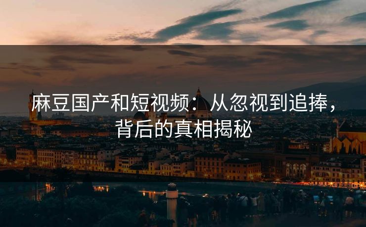 麻豆国产和短视频：从忽视到追捧，背后的真相揭秘  第1张