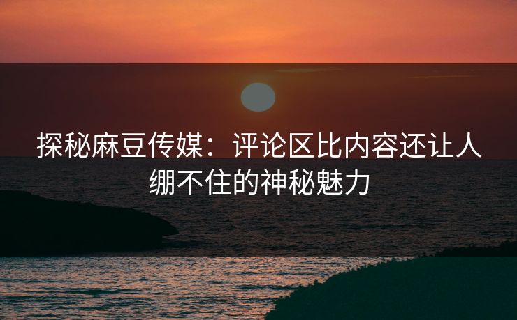 探秘麻豆传媒：评论区比内容还让人绷不住的神秘魅力  第1张