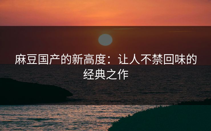 麻豆国产的新高度：让人不禁回味的经典之作  第1张