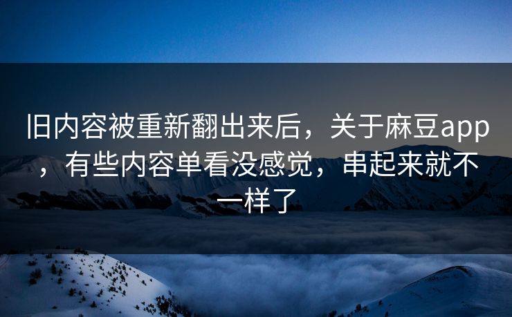 旧内容被重新翻出来后，关于麻豆app，有些内容单看没感觉，串起来就不一样了  第1张