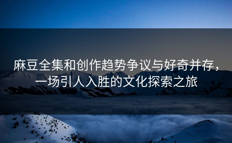 麻豆全集和创作趋势争议与好奇并存，一场引人入胜的文化探索之旅  第1张