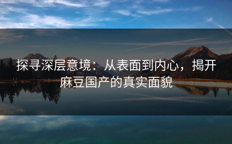 探寻深层意境：从表面到内心，揭开麻豆国产的真实面貌  第1张