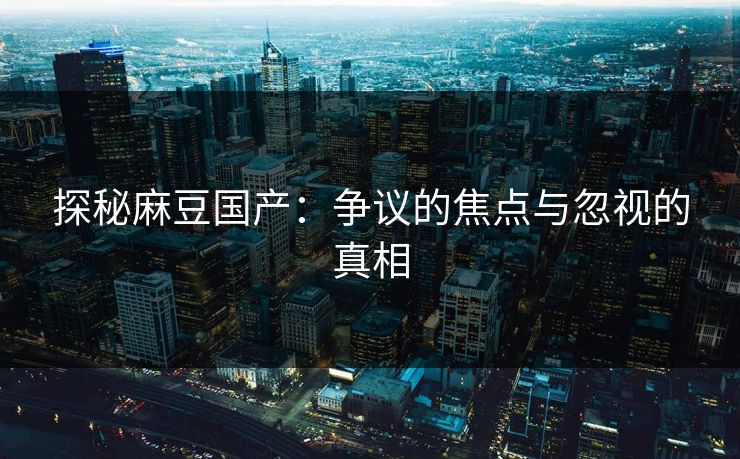 探秘麻豆国产：争议的焦点与忽视的真相  第1张