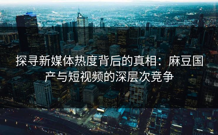 探寻新媒体热度背后的真相：麻豆国产与短视频的深层次竞争  第1张