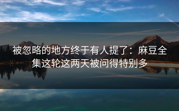 被忽略的地方终于有人提了：麻豆全集这轮这两天被问得特别多  第1张