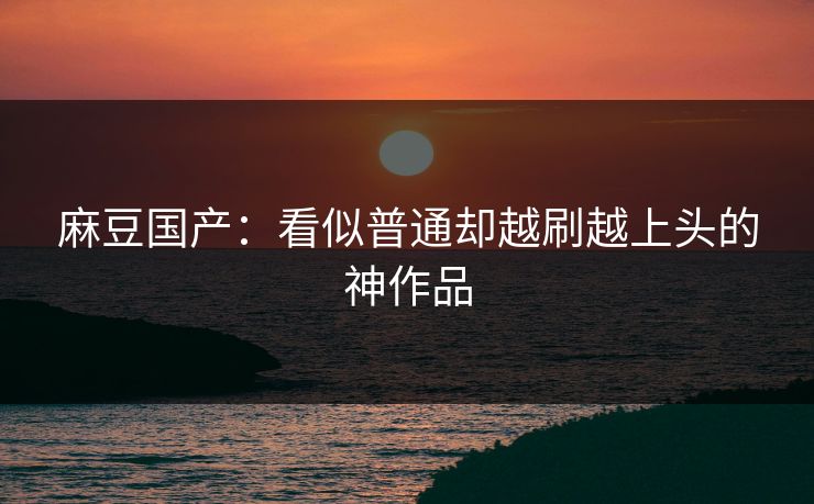 麻豆国产：看似普通却越刷越上头的神作品  第1张