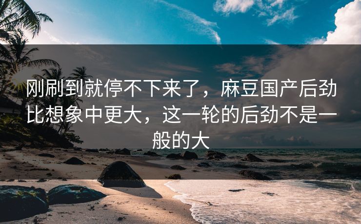 刚刷到就停不下来了，麻豆国产后劲比想象中更大，这一轮的后劲不是一般的大  第1张