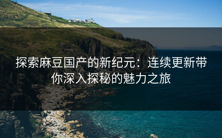 探索麻豆国产的新纪元：连续更新带你深入探秘的魅力之旅  第1张