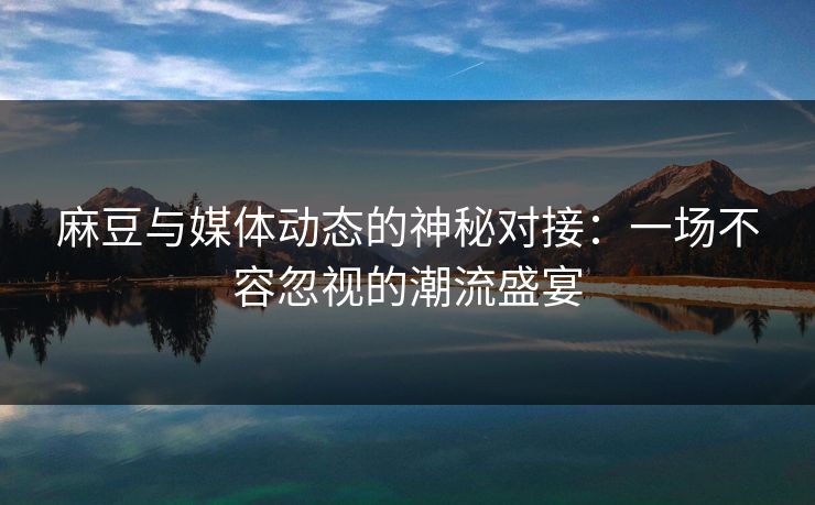 麻豆与媒体动态的神秘对接：一场不容忽视的潮流盛宴  第1张