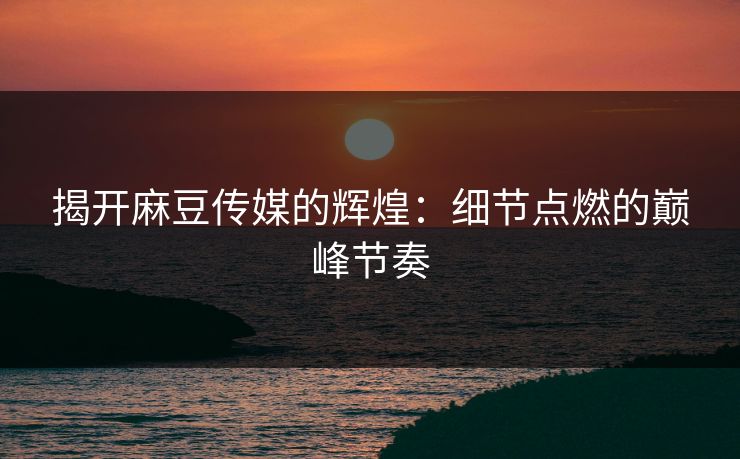 揭开麻豆传媒的辉煌：细节点燃的巅峰节奏  第1张