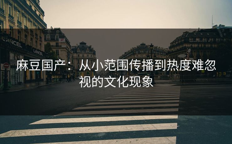 麻豆国产：从小范围传播到热度难忽视的文化现象  第1张