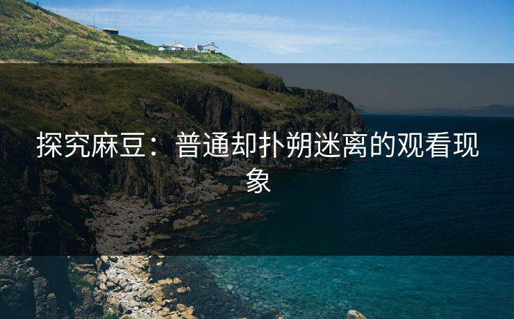 探究麻豆：普通却扑朔迷离的观看现象  第1张