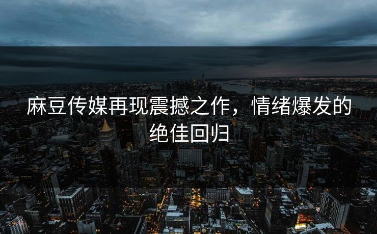 麻豆传媒再现震撼之作，情绪爆发的绝佳回归  第1张