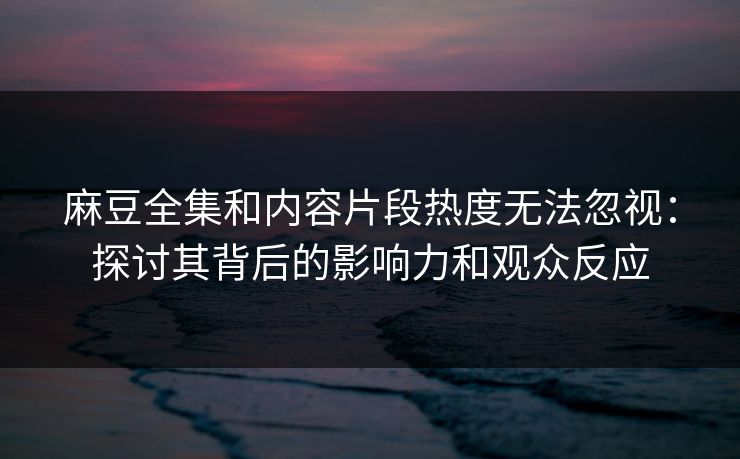 麻豆全集和内容片段热度无法忽视：探讨其背后的影响力和观众反应  第1张