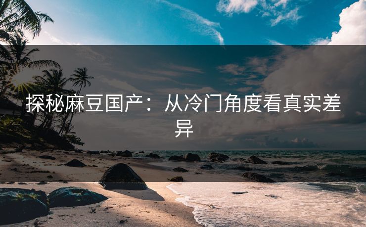 探秘麻豆国产：从冷门角度看真实差异  第1张