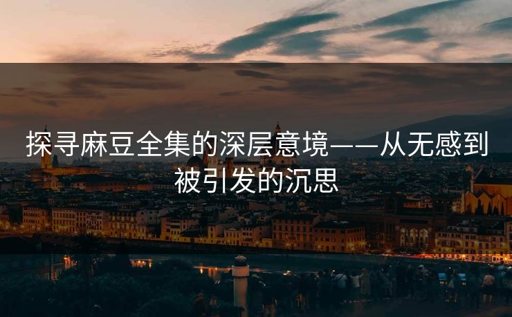 探寻麻豆全集的深层意境——从无感到被引发的沉思  第1张