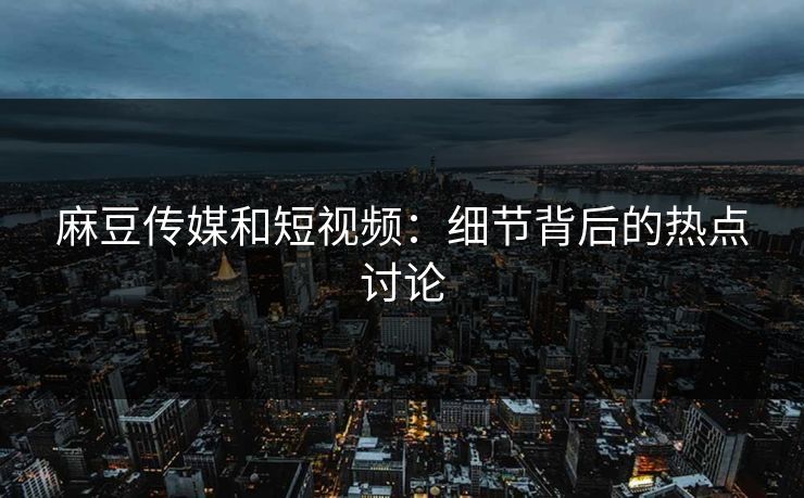 麻豆传媒和短视频：细节背后的热点讨论  第1张