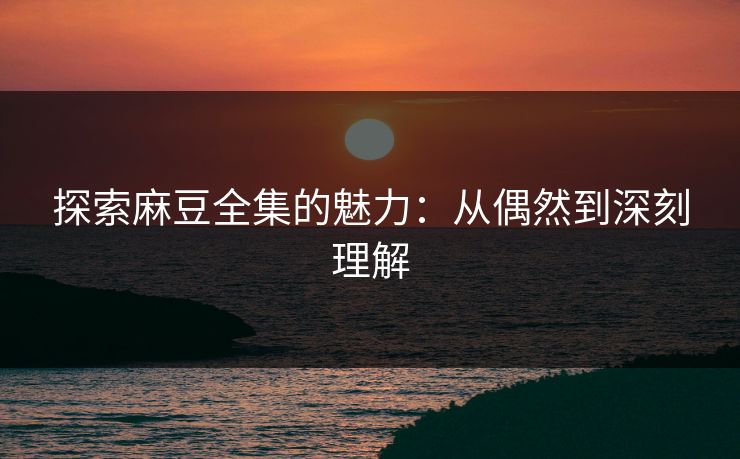 探索麻豆全集的魅力：从偶然到深刻理解