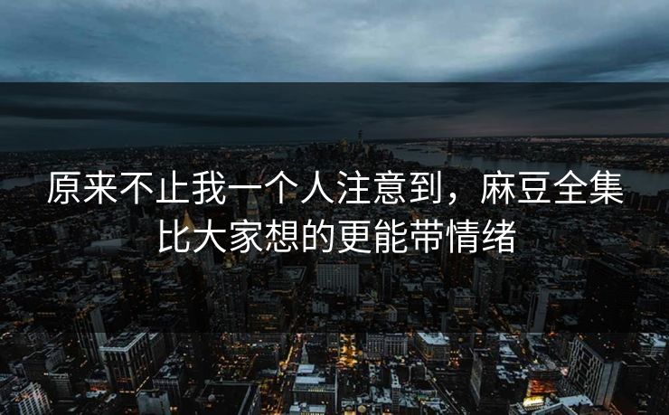 原来不止我一个人注意到，麻豆全集比大家想的更能带情绪  第1张