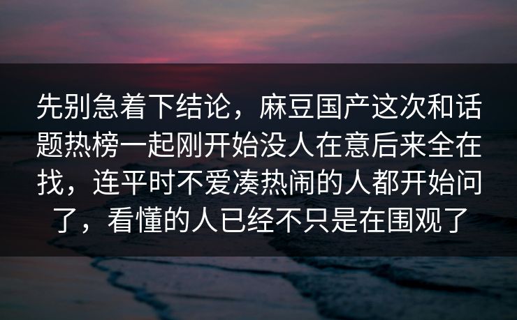 先别急着下结论,麻豆国产这次和话题热榜一起刚开始没人在意后来全在找,连平时不爱凑热闹的人都开始问了,看懂的人已经不只是在围观了 第1张 先别急着下结论,麻豆国产这次和话题热榜一起刚开始没人在意后来全在找,连平时不爱凑热闹的人都开始问了,看懂的人已经不只是在围观了 第1张