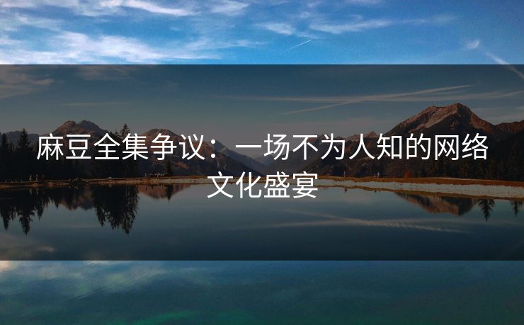 麻豆全集争议：一场不为人知的网络文化盛宴  第1张