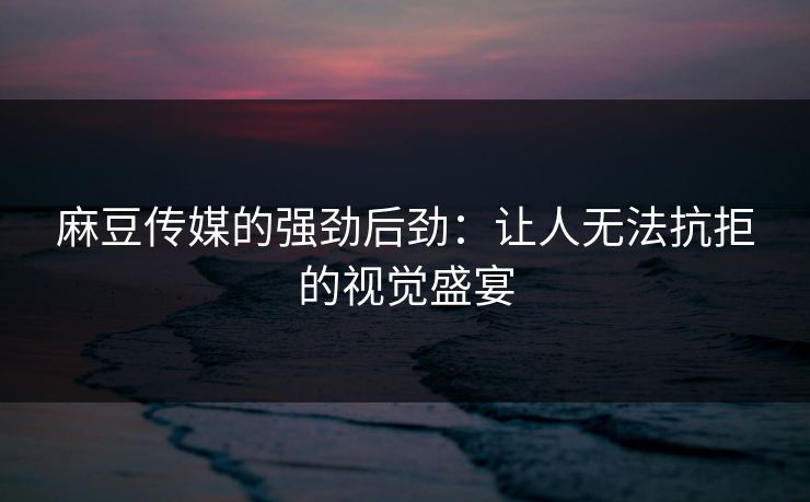 麻豆传媒的强劲后劲：让人无法抗拒的视觉盛宴