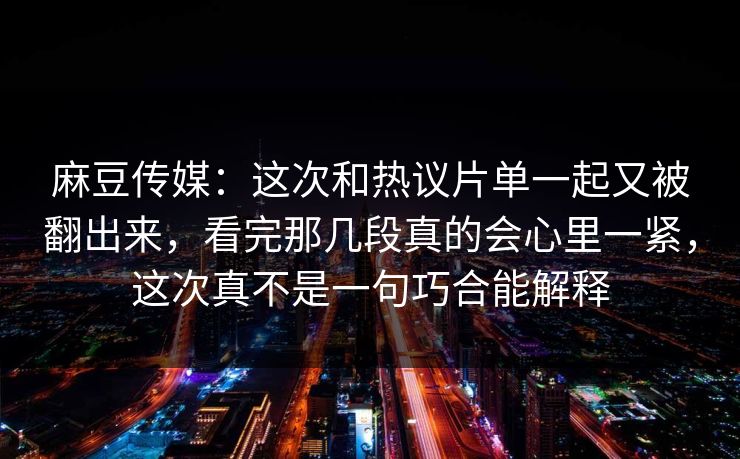 麻豆传媒:这次和热议片单一起又被翻出来,看完那几段真的会心里一紧,这次真不是一句巧合能解释 第1张 麻豆传媒:这次和热议片单一起又被翻出来,看完那几段真的会心里一紧,这次真不是一句巧合能解释 第1张